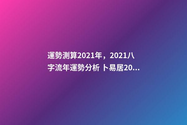 運勢測算2021年，2021八字流年運勢分析 卜易居2021年運勢，2021年生肖運勢大全